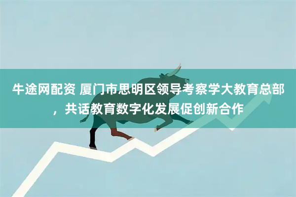 牛途网配资 厦门市思明区领导考察学大教育总部，共话教育数字化发展促创新合作