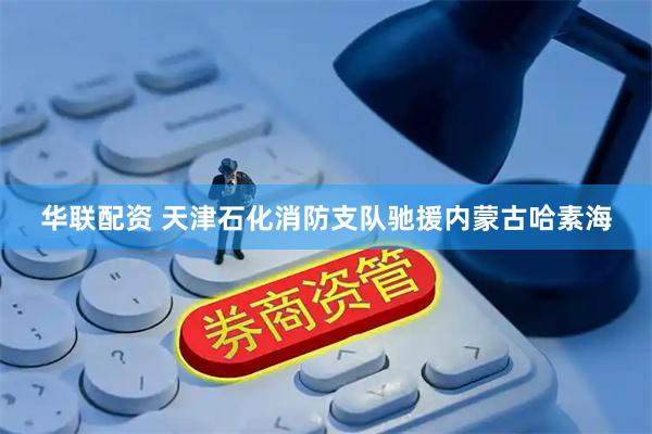 华联配资 天津石化消防支队驰援内蒙古哈素海