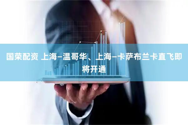 国荣配资 上海—温哥华、上海—卡萨布兰卡直飞即将开通