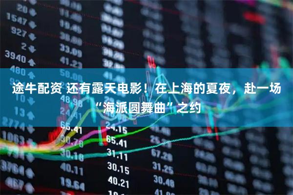 途牛配资 还有露天电影！在上海的夏夜，赴一场“海派圆舞曲”之约