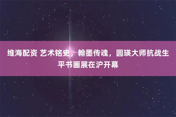 维海配资 艺术铭史，翰墨传魂，圆瑛大师抗战生平书画展在沪开幕