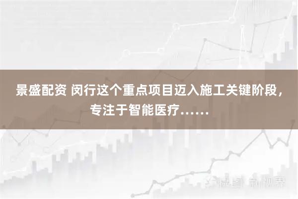 景盛配资 闵行这个重点项目迈入施工关键阶段，专注于智能医疗……