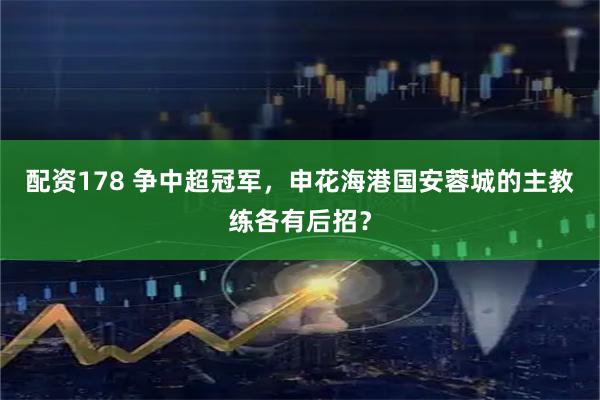 配资178 争中超冠军，申花海港国安蓉城的主教练各有后招？