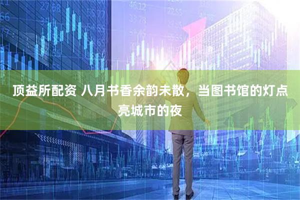 顶益所配资 八月书香余韵未散，当图书馆的灯点亮城市的夜
