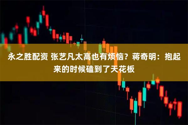 永之胜配资 张艺凡太高也有烦恼？蒋奇明：抱起来的时候磕到了天花板
