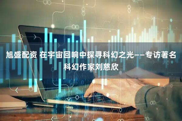 旭盛配资 在宇宙回响中探寻科幻之光——专访著名科幻作家刘慈欣