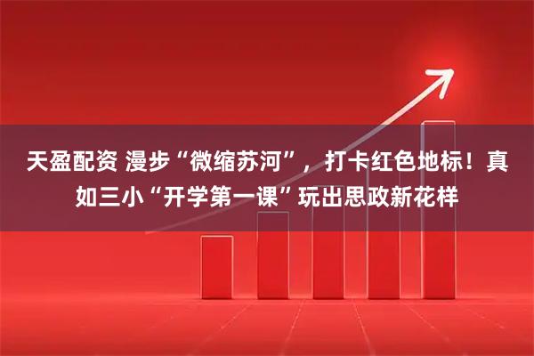 天盈配资 漫步“微缩苏河”，打卡红色地标！真如三小“开学第一课”玩出思政新花样
