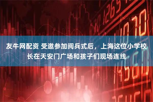 友牛网配资 受邀参加阅兵式后，上海这位小学校长在天安门广场和孩子们现场连线