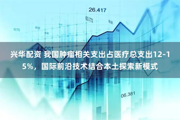 兴华配资 我国肿瘤相关支出占医疗总支出12-15%，国际前沿技术结合本土探索新模式