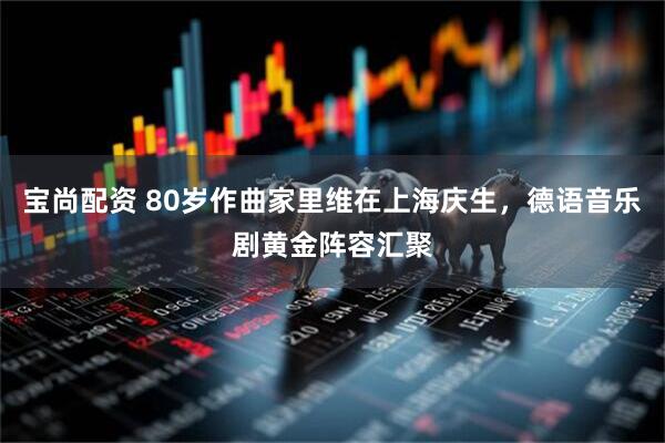 宝尚配资 80岁作曲家里维在上海庆生，德语音乐剧黄金阵容汇聚