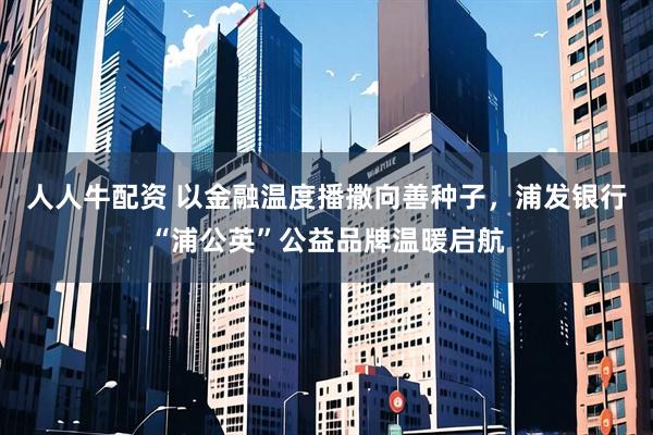 人人牛配资 以金融温度播撒向善种子，浦发银行“浦公英”公益品牌温暖启航