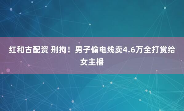 红和古配资 刑拘！男子偷电线卖4.6万全打赏给女主播