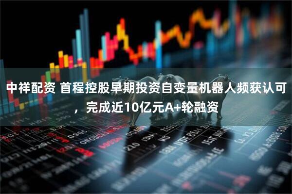 中祥配资 首程控股早期投资自变量机器人频获认可，完成近10亿元A+轮融资