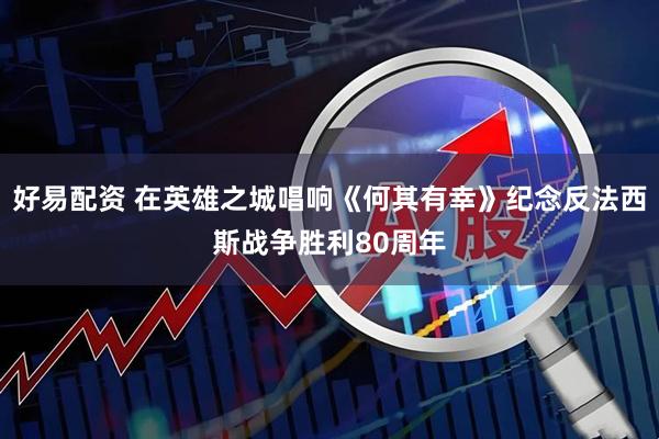 好易配资 在英雄之城唱响《何其有幸》纪念反法西斯战争胜利80周年