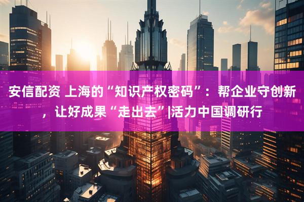 安信配资 上海的“知识产权密码”：帮企业守创新，让好成果“走出去”|活力中国调研行