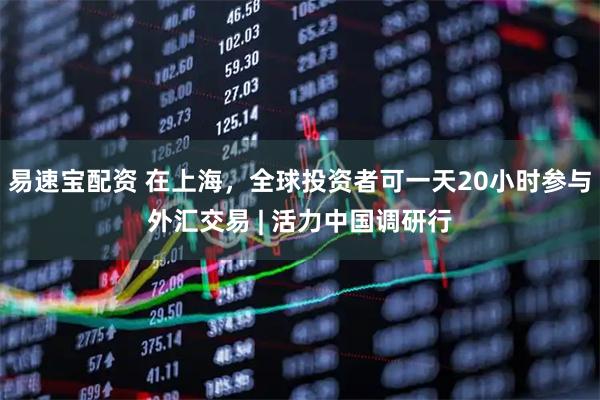 易速宝配资 在上海，全球投资者可一天20小时参与外汇交易 | 活力中国调研行