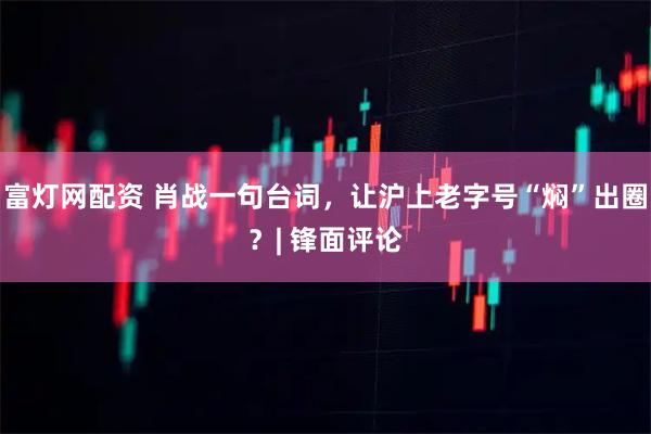 富灯网配资 肖战一句台词，让沪上老字号“焖”出圈？| 锋面评论