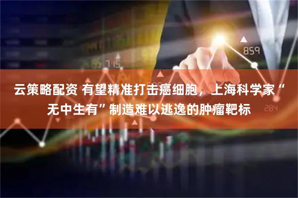 云策略配资 有望精准打击癌细胞，上海科学家“无中生有”制造难以逃逸的肿瘤靶标