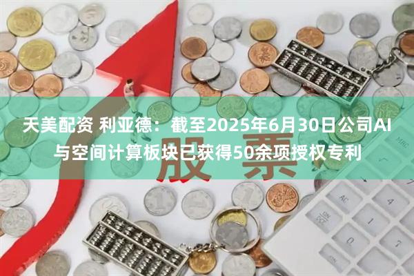 天美配资 利亚德：截至2025年6月30日公司AI与空间计算板块已获得50余项授权专利