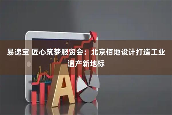 易速宝 匠心筑梦服贸会：北京佰地设计打造工业遗产新地标