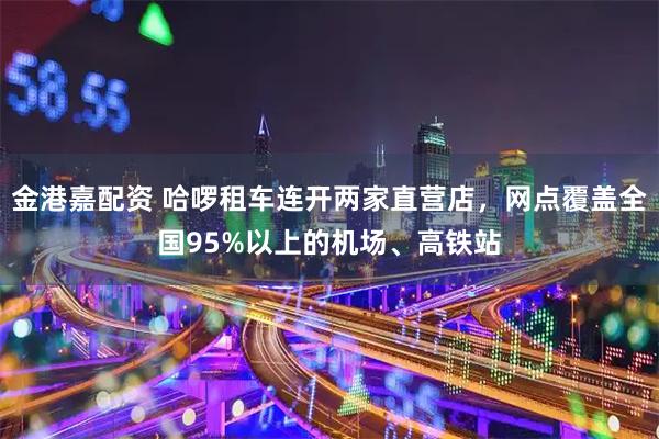 金港嘉配资 哈啰租车连开两家直营店，网点覆盖全国95%以上的机场、高铁站