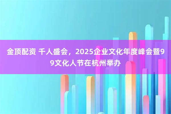金顶配资 千人盛会，2025企业文化年度峰会暨99文化人节在杭州举办