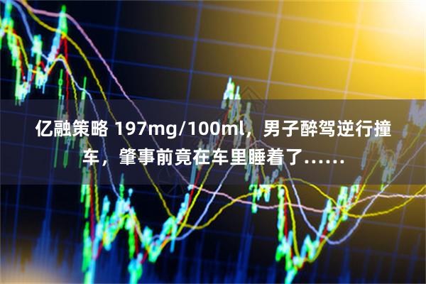 亿融策略 197mg/100ml，男子醉驾逆行撞车，肇事前竟在车里睡着了……