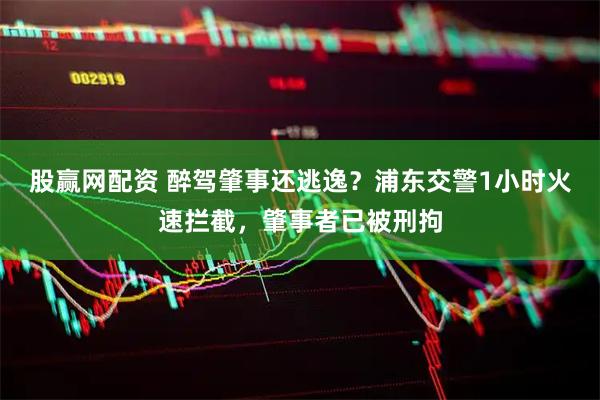 股赢网配资 醉驾肇事还逃逸？浦东交警1小时火速拦截，肇事者已被刑拘