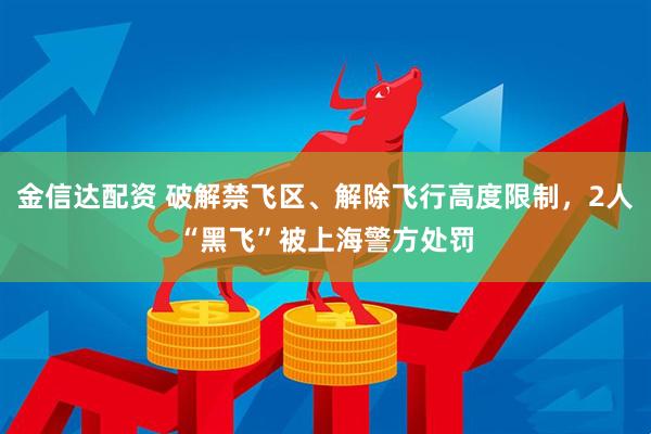 金信达配资 破解禁飞区、解除飞行高度限制，2人“黑飞”被上海警方处罚