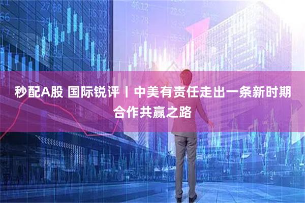 秒配A股 国际锐评丨中美有责任走出一条新时期合作共赢之路
