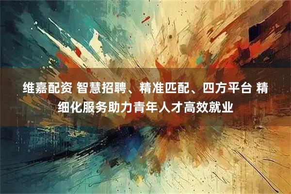 维嘉配资 智慧招聘、精准匹配、四方平台 精细化服务助力青年人才高效就业