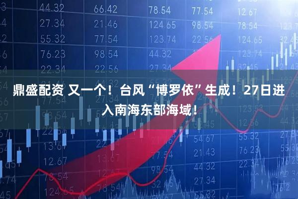 鼎盛配资 又一个！台风“博罗依”生成！27日进入南海东部海域！