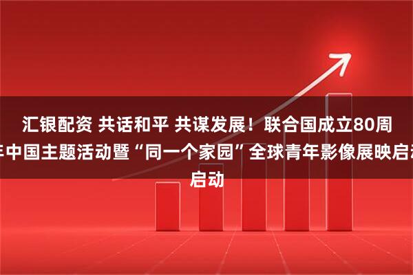 汇银配资 共话和平 共谋发展！联合国成立80周年中国主题活动暨“同一个家园”全球青年影像展映启动