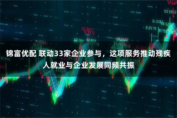 锦富优配 联动33家企业参与，这项服务推动残疾人就业与企业发展同频共振