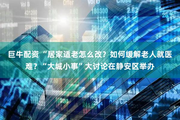 巨牛配资 “居家适老怎么改？如何缓解老人就医难？“大城小事”大讨论在静安区举办