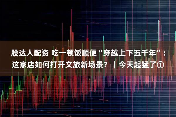 股达人配资 吃一顿饭顺便“穿越上下五千年”：这家店如何打开文旅新场景？｜今天起猛了①