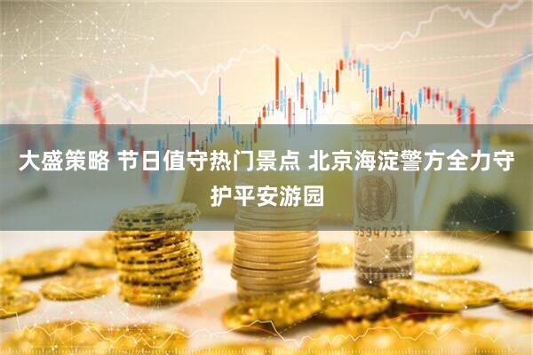 大盛策略 节日值守热门景点 北京海淀警方全力守护平安游园
