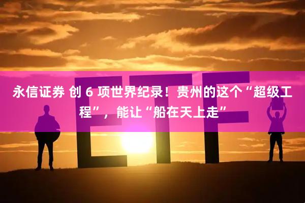 永信证券 创 6 项世界纪录！贵州的这个“超级工程”，能让“船在天上走”