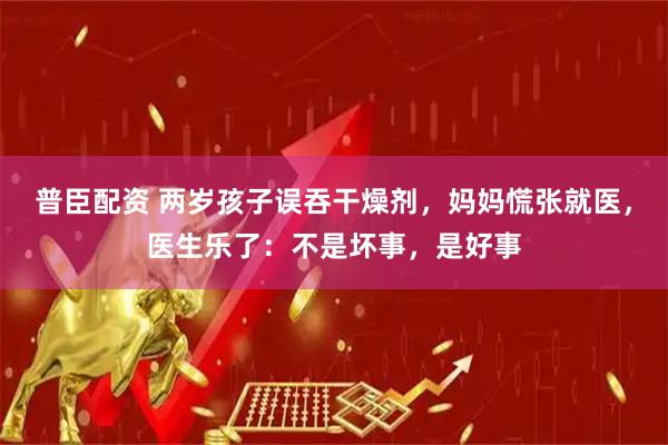 普臣配资 两岁孩子误吞干燥剂，妈妈慌张就医，医生乐了：不是坏事，是好事