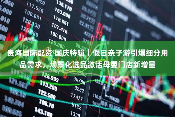 贵海国际配资 国庆特辑丨假日亲子游引爆细分用品需求，场景化选品激活母婴门店新增量