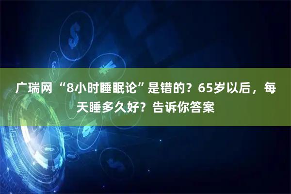 广瑞网 “8小时睡眠论”是错的？65岁以后，每天睡多久好？告诉你答案