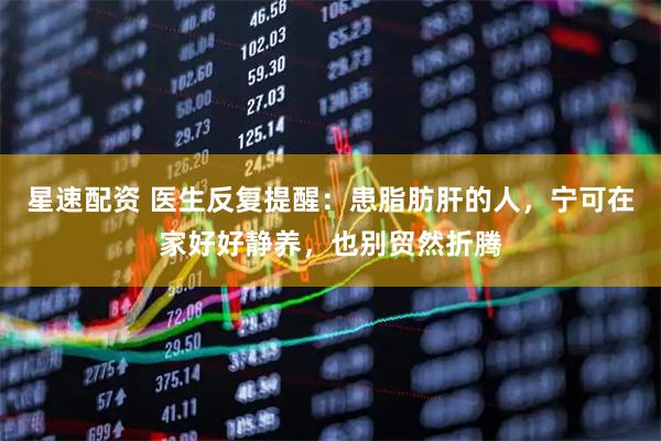 星速配资 医生反复提醒：患脂肪肝的人，宁可在家好好静养，也别贸然折腾
