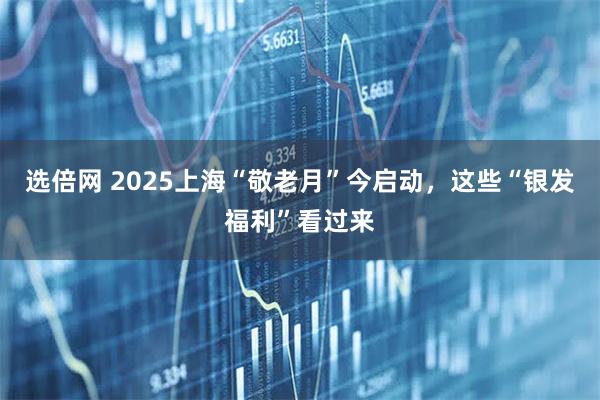 选倍网 2025上海“敬老月”今启动，这些“银发福利”看过来