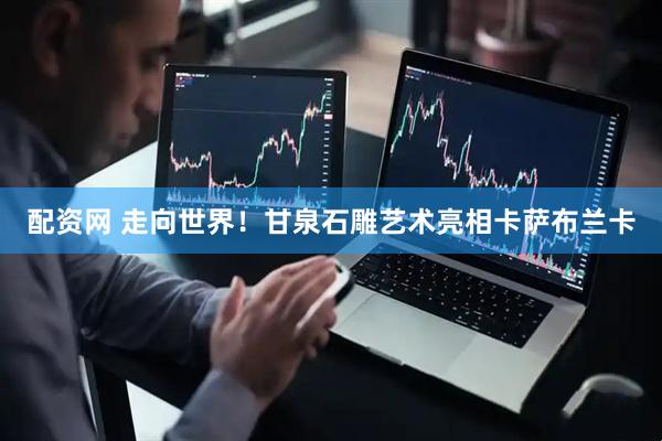 配资网 走向世界！甘泉石雕艺术亮相卡萨布兰卡