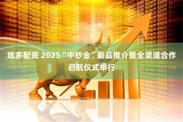 炫多配资 2025“中钞金”新品推介暨全渠道合作启航仪式举行