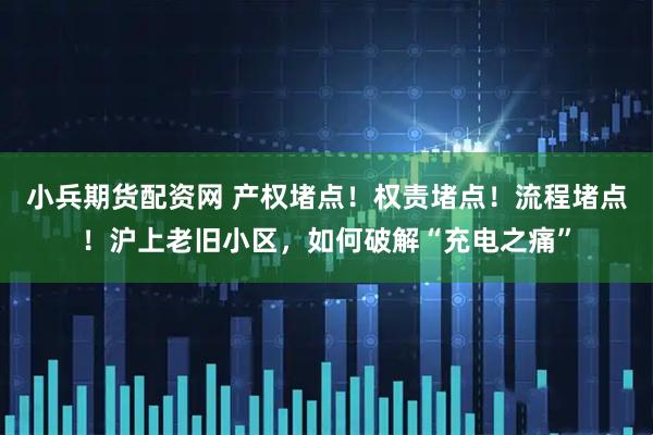 小兵期货配资网 产权堵点！权责堵点！流程堵点！沪上老旧小区，如何破解“充电之痛”