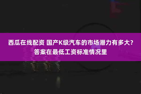 西瓜在线配资 国产K级汽车的市场潜力有多大？答案在最低工资标准情况里