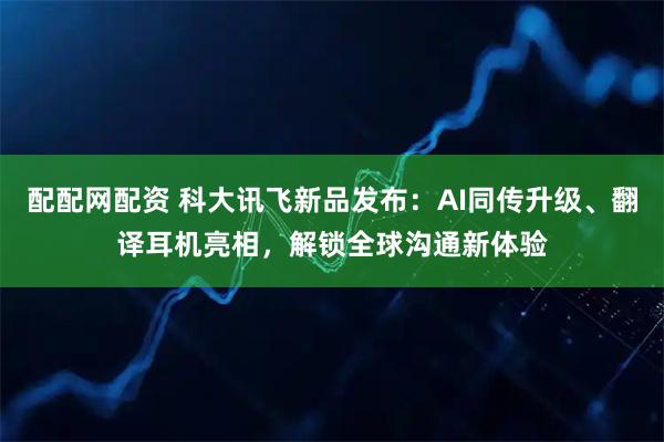 配配网配资 科大讯飞新品发布:AI同传升级、翻译耳机亮相,解锁全球沟通新体验