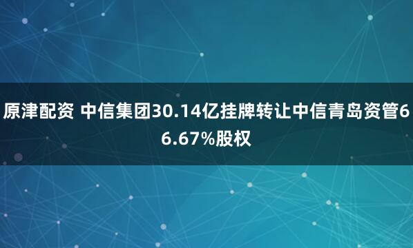 原津配资 中信集团30.14亿挂牌转让中信青岛资管66.67%股权