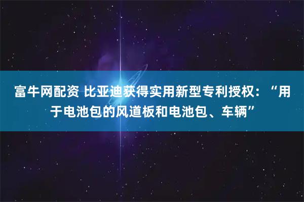 富牛网配资 比亚迪获得实用新型专利授权:“用于电池包的风道板和电池包、车辆”